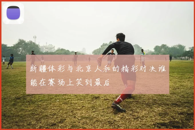 新疆体彩与北京人和的精彩对决谁能在赛场上笑到最后
