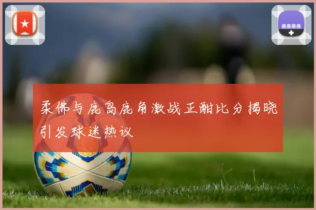 柔佛与鹿岛鹿角激战正酣比分揭晓引发球迷热议