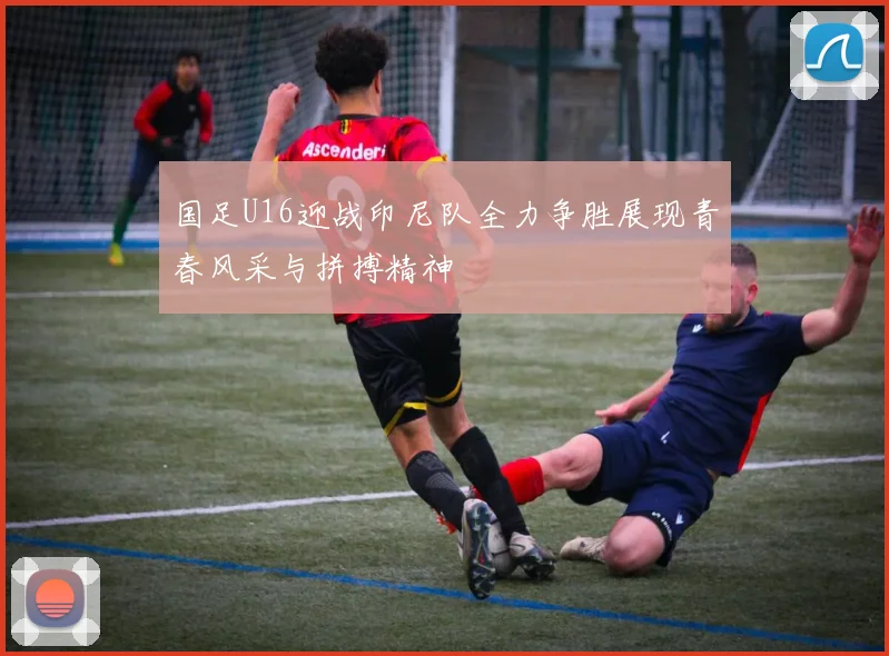 国足U16迎战印尼队全力争胜展现青春风采与拼搏精神