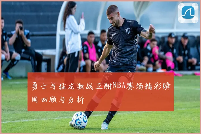 勇士与猛龙激战正酣NBA赛场精彩瞬间回顾与分析