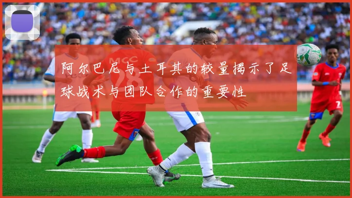 阿尔巴尼与土耳其的较量揭示了足球战术与团队合作的重要性
