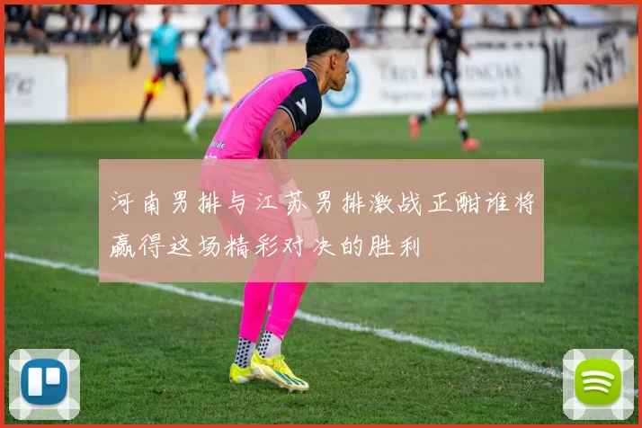 河南男排与江苏男排激战正酣谁将赢得这场精彩对决的胜利