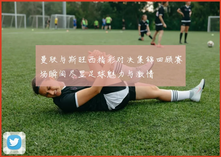 曼联与斯旺西精彩对决集锦回顾赛场瞬间尽显足球魅力与激情