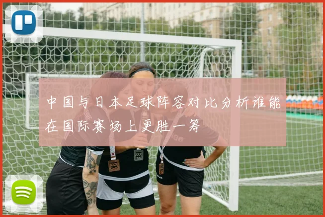 中国与日本足球阵容对比分析谁能在国际赛场上更胜一筹