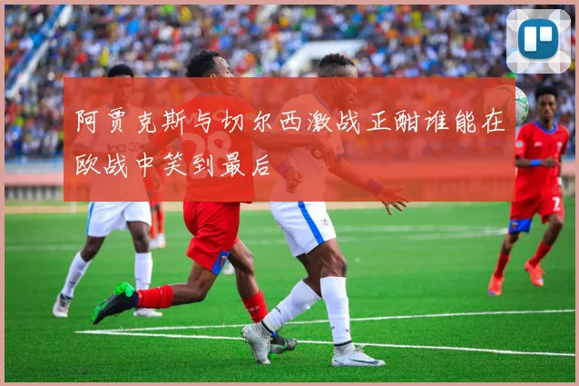 阿贾克斯与切尔西激战正酣谁能在欧战中笑到最后