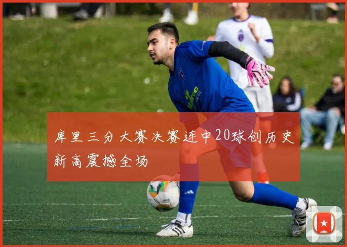 库里三分大赛决赛连中20球创历史新高震撼全场