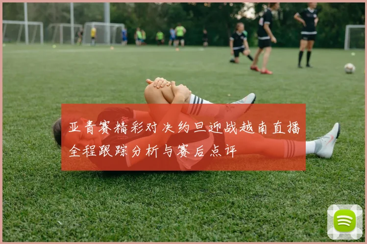 亚青赛精彩对决约旦迎战越南直播全程跟踪分析与赛后点评