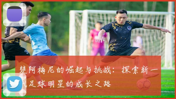楚阿梅尼的崛起与挑战：探索新一代足球明星的成长之路