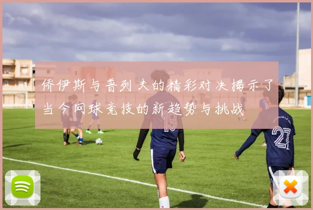 侨伊斯与普列夫的精彩对决揭示了当今网球竞技的新趋势与挑战