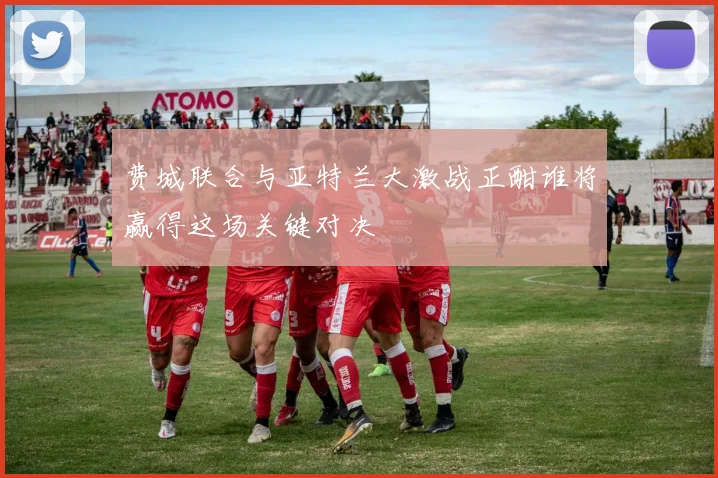 费城联合与亚特兰大激战正酣谁将赢得这场关键对决