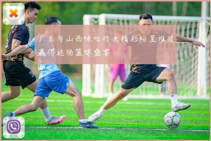 广东与山西咪咕对决精彩纷呈谁将赢得这场篮球盛宴
