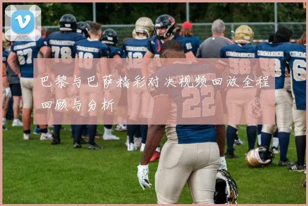 巴黎与巴萨精彩对决视频回放全程回顾与分析