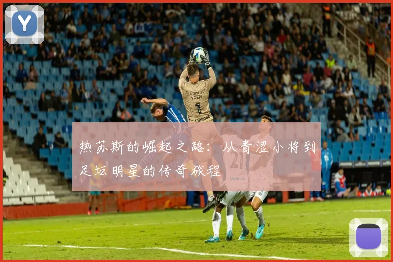 热苏斯的崛起之路：从青涩小将到足坛明星的传奇旅程