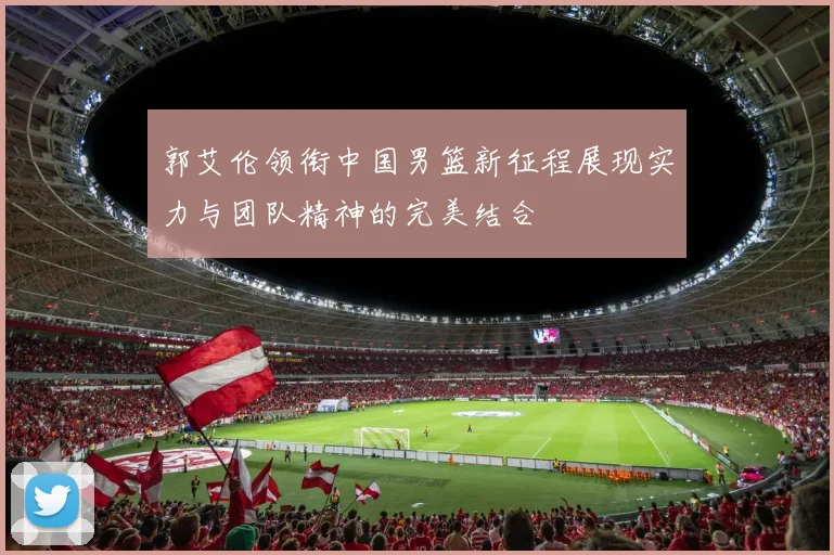 郭艾伦领衔中国男篮新征程展现实力与团队精神的完美结合