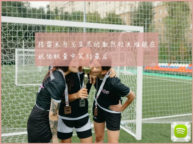 格雷米与戈亚尼的激烈对决谁能在这场较量中笑到最后