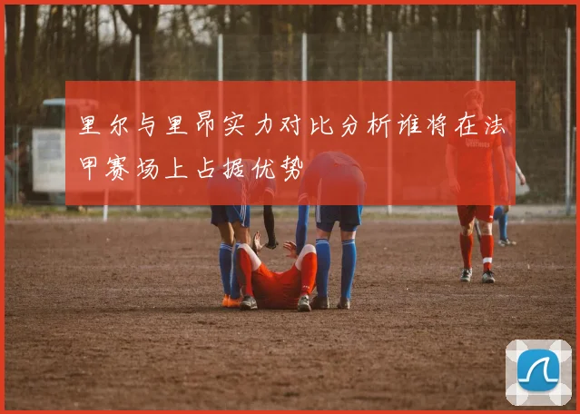 里尔与里昂实力对比分析谁将在法甲赛场上占据优势