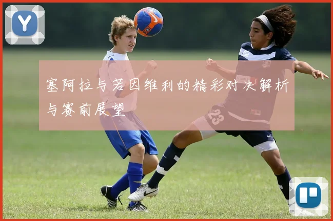 塞阿拉与若因维利的精彩对决解析与赛前展望