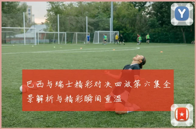 巴西与瑞士精彩对决回放第六集全景解析与精彩瞬间重温