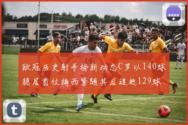 欧冠历史射手榜新动态C罗以140球稳居首位梅西紧随其后追赶129球