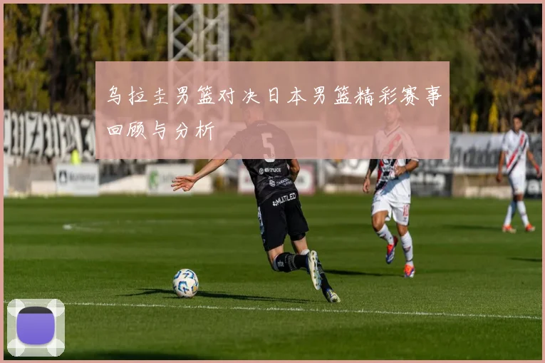 乌拉圭男篮对决日本男篮精彩赛事回顾与分析