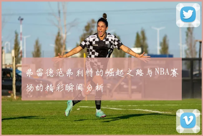弗雷德范弗利特的崛起之路与NBA赛场的精彩瞬间分析
