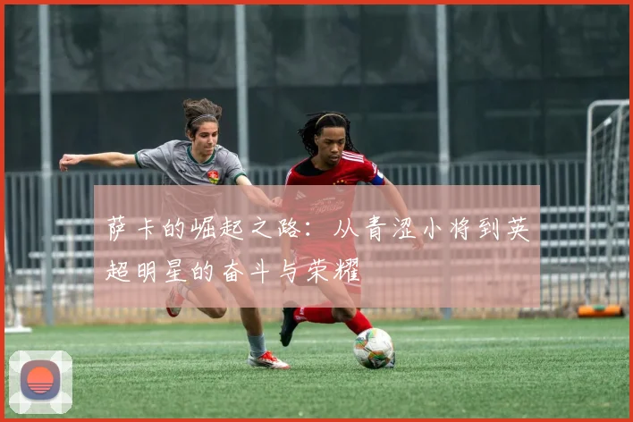 萨卡的崛起之路：从青涩小将到英超明星的奋斗与荣耀