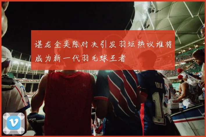 谌龙全奕陈对决引发羽坛热议谁将成为新一代羽毛球王者