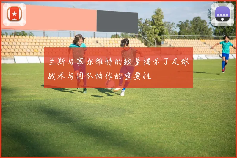 兰斯与塞尔维特的较量揭示了足球战术与团队协作的重要性