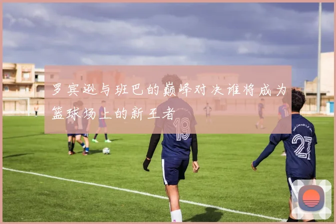 罗宾逊与班巴的巅峰对决谁将成为篮球场上的新王者