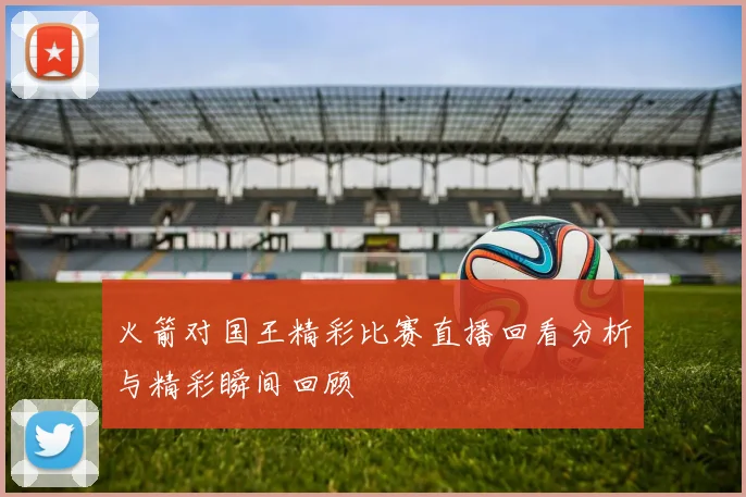 火箭对国王精彩比赛直播回看分析与精彩瞬间回顾