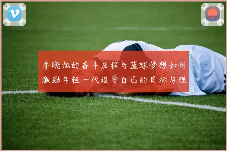 李晓旭的奋斗历程与篮球梦想如何激励年轻一代追寻自己的目标与理想