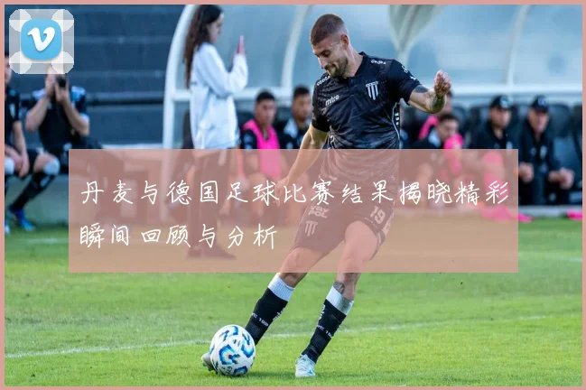 丹麦与德国足球比赛结果揭晓精彩瞬间回顾与分析