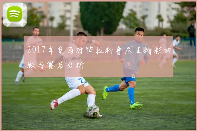 2017年皇马对阵拉科鲁尼亚精彩回顾与赛后分析