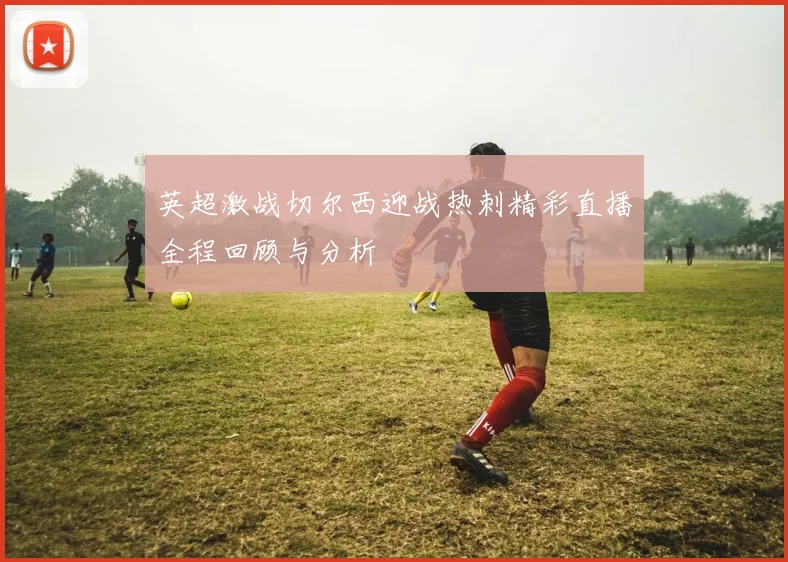 英超激战切尔西迎战热刺精彩直播全程回顾与分析