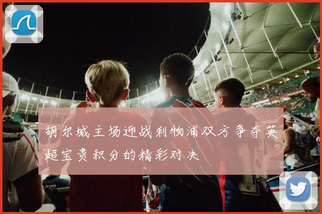 胡尔城主场迎战利物浦双方争夺英超宝贵积分的精彩对决