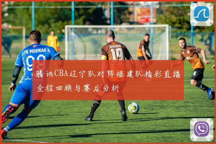 腾讯CBA辽宁队对阵福建队精彩直播全程回顾与赛后分析