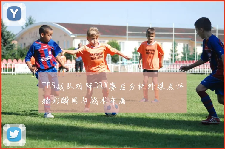 TES战队对阵DRX赛后分析外媒点评精彩瞬间与战术布局