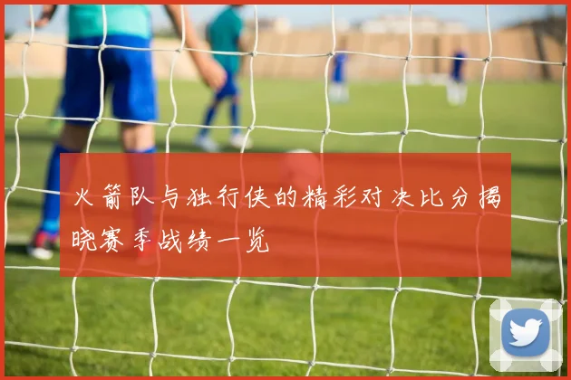 火箭队与独行侠的精彩对决比分揭晓赛季战绩一览