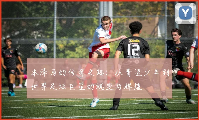 本泽马的传奇之路：从青涩少年到世界足坛巨星的蜕变与辉煌