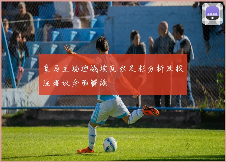 皇马主场迎战埃瓦尔足彩分析及投注建议全面解读