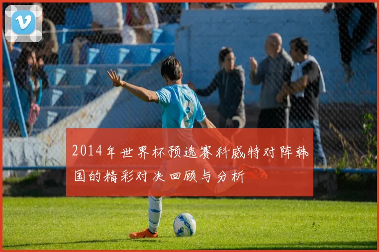 2014年世界杯预选赛科威特对阵韩国的精彩对决回顾与分析