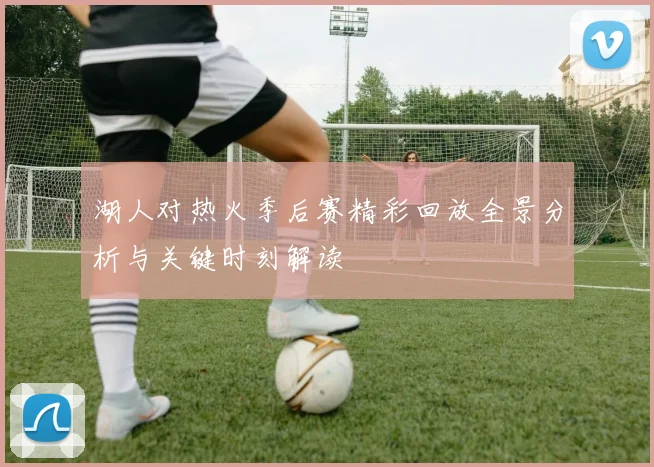 湖人对热火季后赛精彩回放全景分析与关键时刻解读